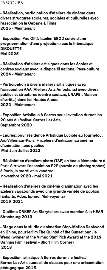 Parcours - Réalisation, participation d’ateliers de cinéma dans divers structures scolaires, sociales et culturelles avec l’association la Cabane à Films 2025 - Maintenant - Exposition Pac Off à l'atelier ESOD suivie d'une programmation d'une projection sous la thématique DISQUETTE  Mai 2025 - Réalisation d’ateliers artisiques dans les écoles et centres sociaux avec le dispositif national Pass-culture 2024 - Maintenant - Participation à divers ateliers artisitiques avec l’association AAA (Ateliers Arts Ambulants) avec divers publics et structures (centre sociaux, UNAPEI, Maison d’arrêt...) dans les Hautes Alpes. 2023 - Maintenant - Exposition Artistique à Serres sous invitation durant les 20 ans du festival Serres Lez’Arts, Septembre 2023 - Lauréat pour résidence Artistique Luciole au Tournefou, Aix-Villemaur-Palis, + ateliers d’initiation au cinéma d’animation tous publics Mai-Juin-Juillet 2022 - Réalistation d’ateliers photo (TAP) en école élémentaire à Paris à travers l’association P2P (parole de photographes) à Paris, le mardi et le vendredi novembre 2020 - mai 2021 - Réalisation d’ateliers de cinéma d’animation avec les ateliers vagabonds avec une grande variété de publics (Enfants, Ados, Ephad, Mal-voyants) 2019-2021  - Diplôme DNSEP Art Storytellers avec mention à la HEAR Strasbourg 2019 - Stage dans le studio d’animation Stop-Motion Realwood en Chine, pour le film The Quintet of the Sunset par Jie Weng (winner of the Vimeo Staff Pick Award at the 2019 Cannes Film Festival - Short Film Corner) 2018 - Exposition artistique à Serres durant le festival Serres Lez’Arts, accueil de classes pour une présentation pédagogique 2015