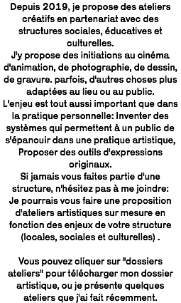 Depuis 2019, je propose des ateliers créatifs en partenariat avec des structures sociales, éducatives et culturelles.  J'y propose des initiations au cinéma d'animation, de photographie, de dessin, de gravure. parfois, d'autres choses plus adaptées au lieu ou au public.  L'enjeu est tout aussi important que dans la pratique personnelle: Inventer des systèmes qui permettent à un public de s'épanouir dans une pratique artistique,  Proposer des outils d'expressions originaux. Si jamais vous faites partie d'une structure, n'hésitez pas à me joindre:  Je pourrais vous faire une proposition d'ateliers artistiques sur mesure en fonction des enjeux de votre structure (locales, sociales et culturelles) .  Vous pouvez cliquer sur "dossiers ateliers" pour télécharger mon dossier artistique, ou je présente quelques ateliers que j'ai fait récemment. 